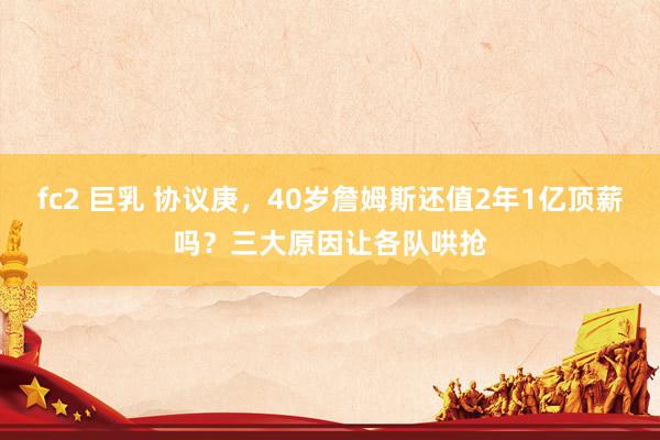 fc2 巨乳 协议庚，40岁詹姆斯还值2年1亿顶薪吗？三大原因让各队哄抢