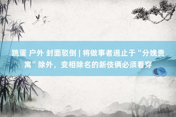跳蛋 户外 封面驳倒 | 将做事者遏止于“分娩贵寓”除外，变相除名的新伎俩必须看穿