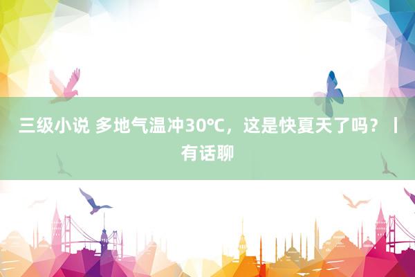 三级小说 多地气温冲30℃，这是快夏天了吗？丨有话聊