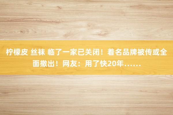 柠檬皮 丝袜 临了一家已关闭！着名品牌被传或全面撤出！网友：用了快20年……