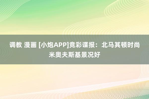 调教 漫画 [小炮APP]竞彩谍报：北马其顿时尚米奥夫斯基景况好