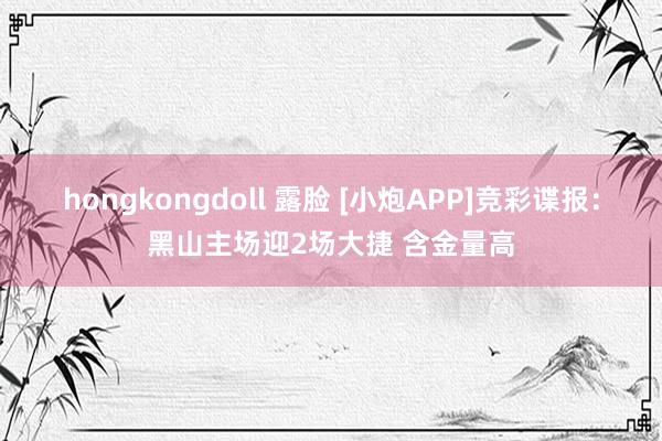 hongkongdoll 露脸 [小炮APP]竞彩谍报：黑山主场迎2场大捷 含金量高