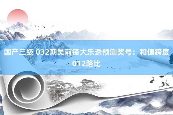 国产三级 032期吴前锋大乐透预测奖号：和值跨度012路比