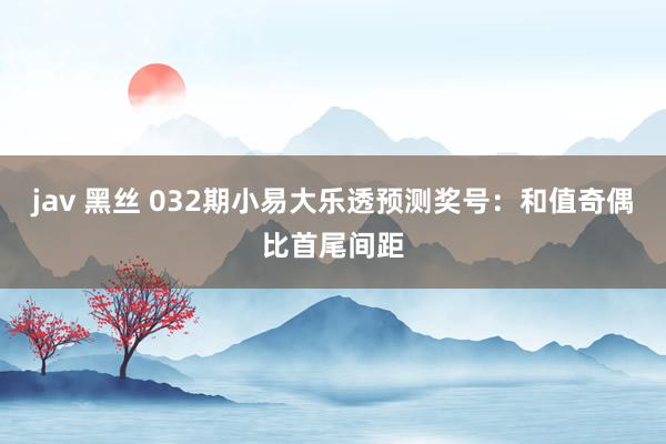 jav 黑丝 032期小易大乐透预测奖号：和值奇偶比首尾间距