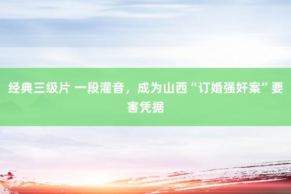 经典三级片 一段灌音，成为山西“订婚强奸案”要害凭据