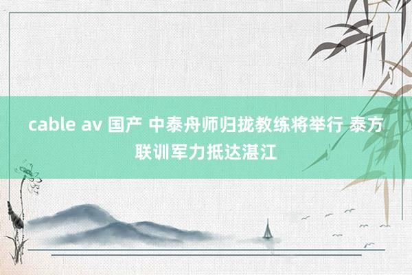 cable av 国产 中泰舟师归拢教练将举行 泰方联训军力抵达湛江