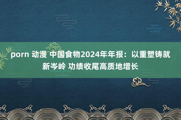 porn 动漫 中国食物2024年年报：以重塑铸就新岑岭 功绩收尾高质地增长