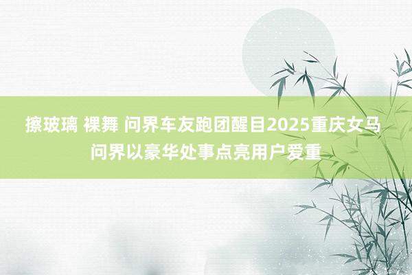 擦玻璃 裸舞 问界车友跑团醒目2025重庆女马 问界以豪华处事点亮用户爱重