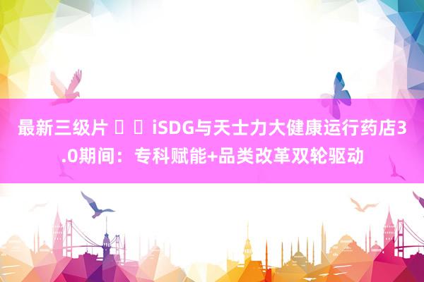 最新三级片 ​​iSDG与天士力大健康运行药店3.0期间：专科赋能+品类改革双轮驱动