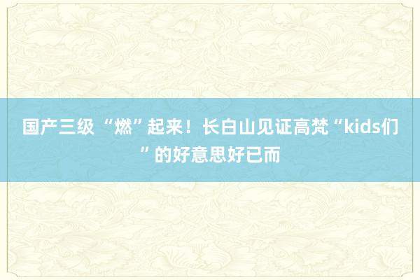 国产三级 “燃”起来！长白山见证高梵“kids们”的好意思好已而