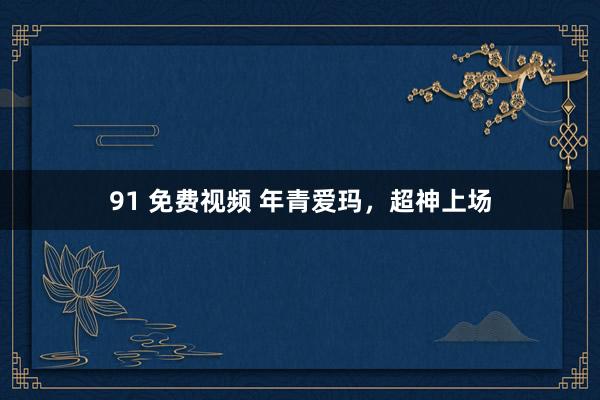 91 免费视频 年青爱玛，超神上场
