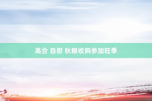 高合 自慰 秋粮收购参加旺季