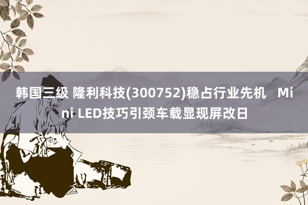 韩国三级 隆利科技(300752)稳占行业先机   Mini LED技巧引颈车载显现屏改日