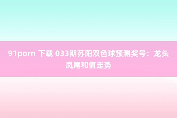 91porn 下载 033期苏阳双色球预测奖号：龙头凤尾和值走势