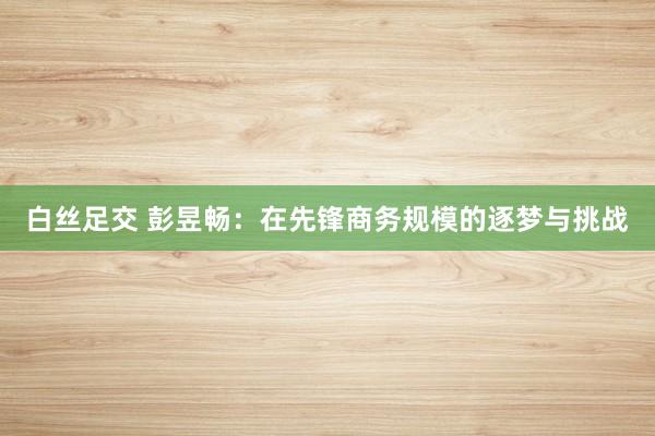 白丝足交 彭昱畅：在先锋商务规模的逐梦与挑战