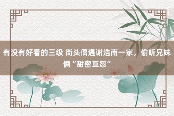 有没有好看的三级 街头偶遇谢浩南一家，偷听兄妹俩“甜密互怼”