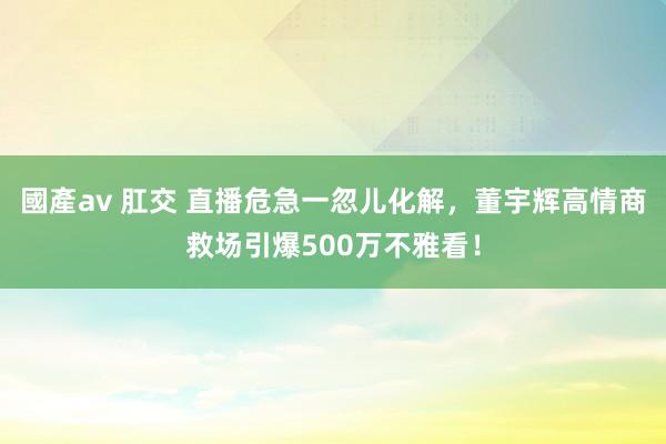 國產av 肛交 直播危急一忽儿化解，董宇辉高情商救场引爆500万不雅看！