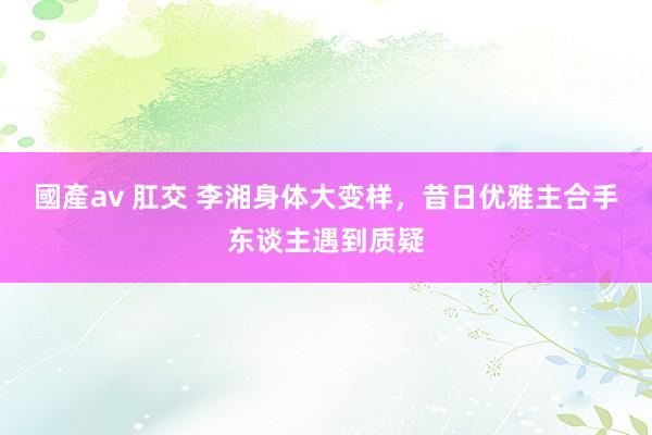 國產av 肛交 李湘身体大变样，昔日优雅主合手东谈主遇到质疑