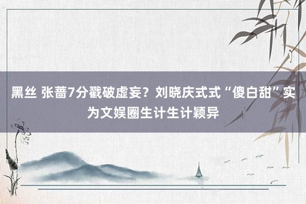 黑丝 张蔷7分戳破虚妄？刘晓庆式式“傻白甜”实为文娱圈生计生计颖异