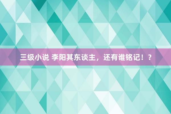 三级小说 李阳其东谈主，还有谁铭记！？