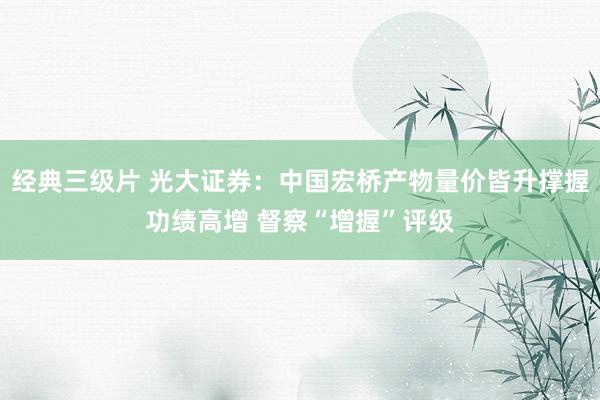 经典三级片 光大证券：中国宏桥产物量价皆升撑握功绩高增 督察“增握”评级
