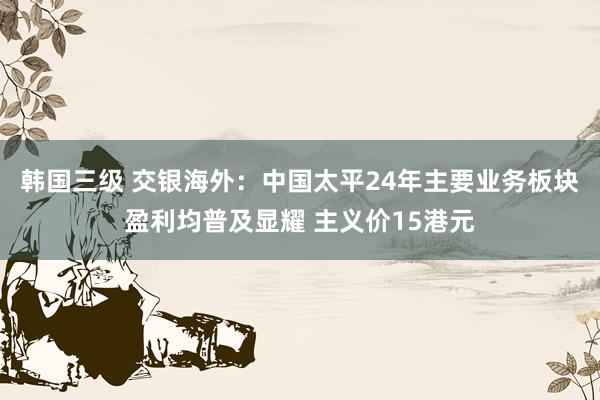 韩国三级 交银海外：中国太平24年主要业务板块盈利均普及显耀 主义价15港元