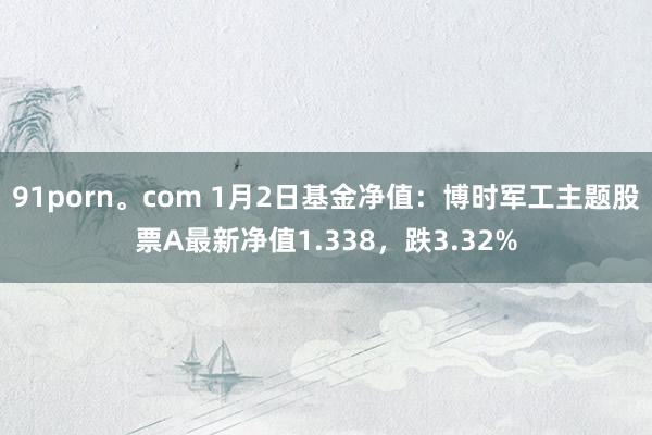 91porn。com 1月2日基金净值：博时军工主题股票A最新净值1.338，跌3.32%