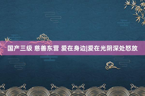 国产三级 慈善东营 爱在身边|爱在光阴深处怒放