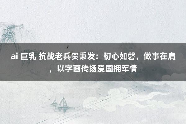 ai 巨乳 抗战老兵贺秉发：初心如磐，做事在肩，以字画传扬爱国拥军情