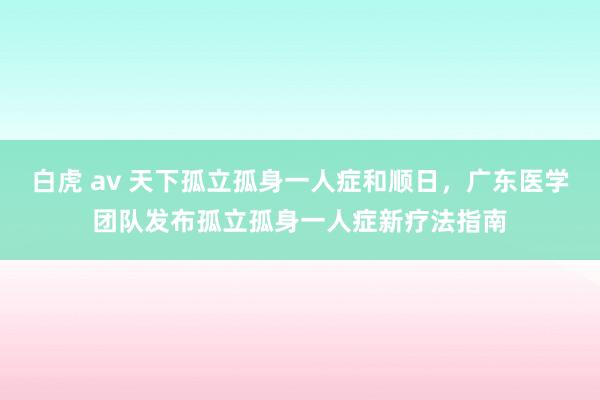 白虎 av 天下孤立孤身一人症和顺日，广东医学团队发布孤立孤身一人症新疗法指南