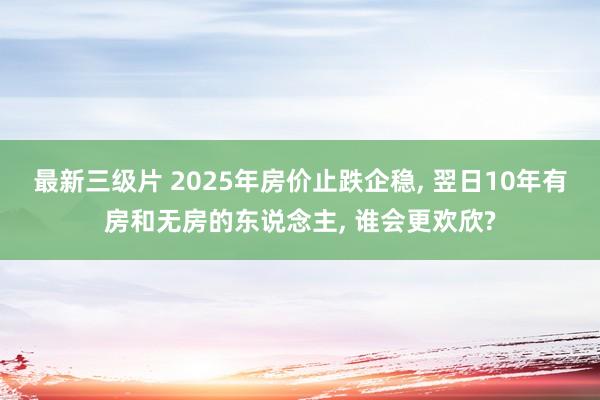最新三级片 2025年房价止跌企稳， 翌日10年有房和无房的东说念主， 谁会更欢欣?