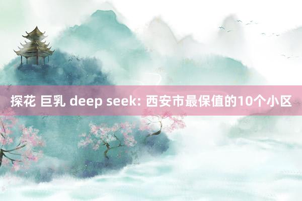 探花 巨乳 deep seek: 西安市最保值的10个小区