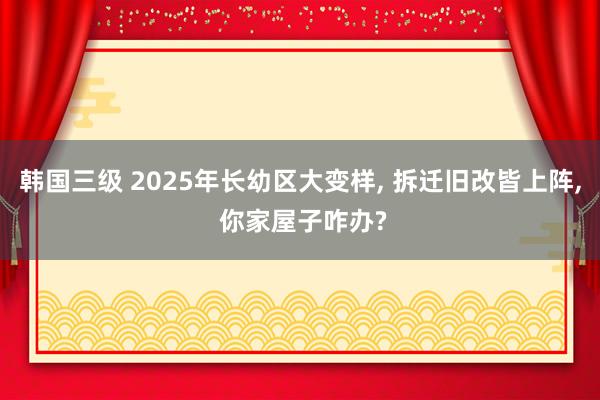 韩国三级 2025年长幼区大变样， 拆迁旧改皆上阵， 你家屋子咋办?