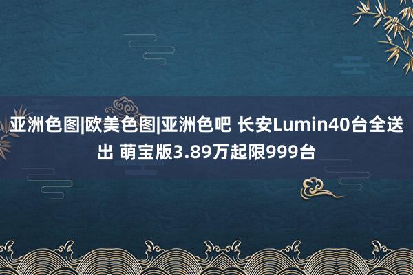 亚洲色图|欧美色图|亚洲色吧 长安Lumin40台全送出 萌宝版3.89万起限999台