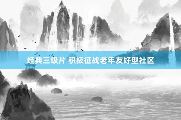 经典三级片 积极征战老年友好型社区