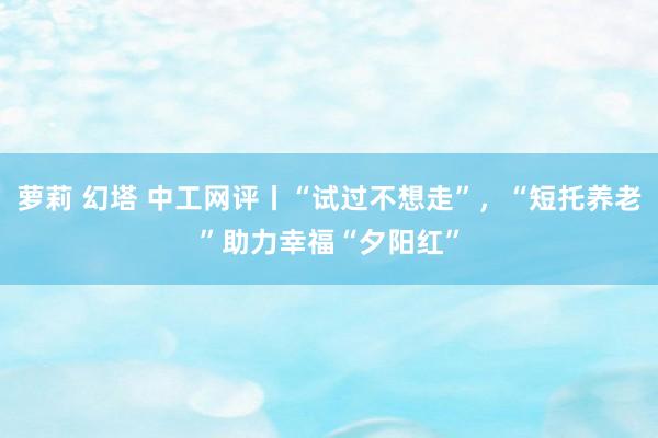 萝莉 幻塔 中工网评丨“试过不想走”，“短托养老”助力幸福“夕阳红”
