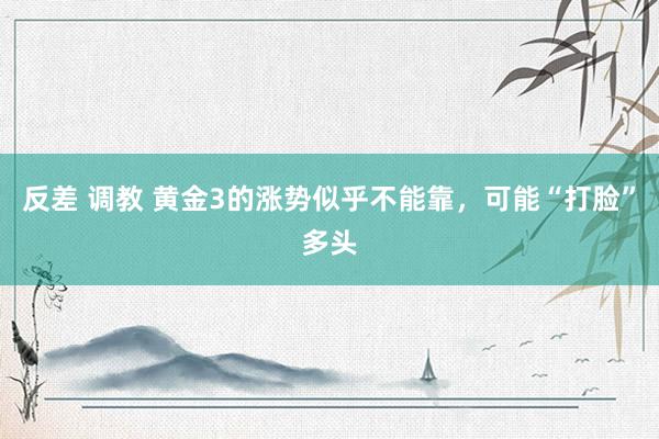 反差 调教 黄金3的涨势似乎不能靠，可能“打脸”多头