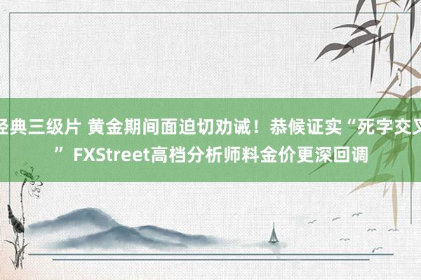 经典三级片 黄金期间面迫切劝诫！恭候证实“死字交叉” FXStreet高档分析师料金价更深回调