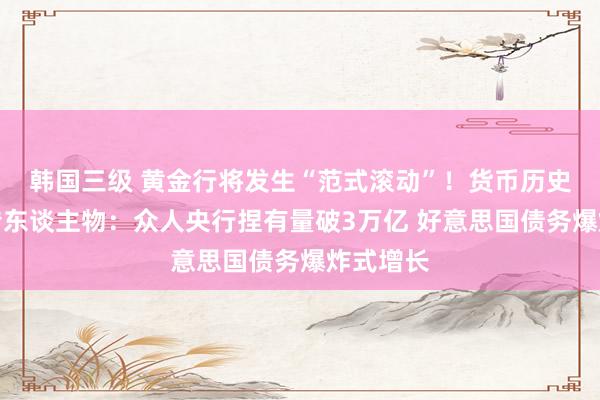 韩国三级 黄金行将发生“范式滚动”！货币历史波动外传东谈主物：众人央行捏有量破3万亿 好意思国债务爆炸式增长