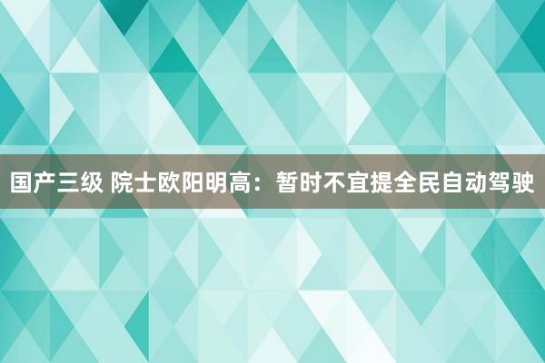 国产三级 院士欧阳明高：暂时不宜提全民自动驾驶