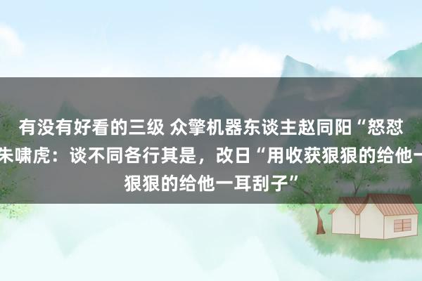 有没有好看的三级 众擎机器东谈主赵同阳“怒怼”金沙江朱啸虎：谈不同各行其是，改日“用收获狠狠的给他一耳刮子”