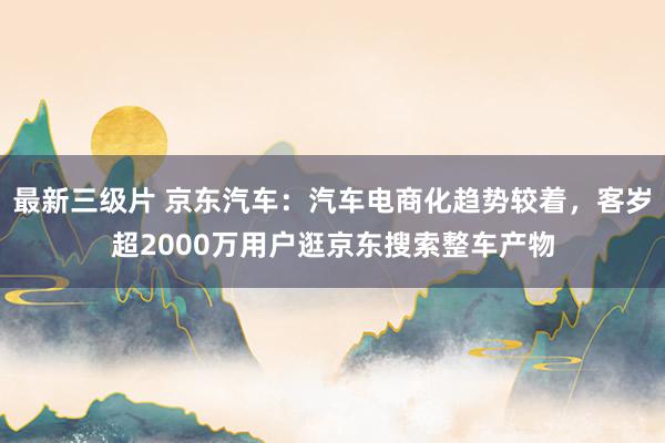 最新三级片 京东汽车：汽车电商化趋势较着，客岁超2000万用户逛京东搜索整车产物