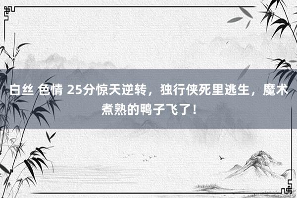 白丝 色情 25分惊天逆转，独行侠死里逃生，魔术煮熟的鸭子飞了！