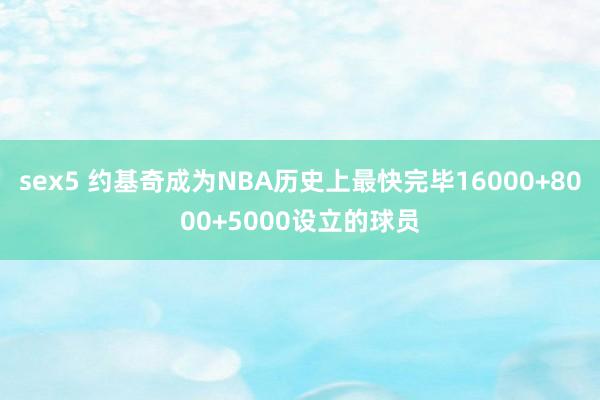 sex5 约基奇成为NBA历史上最快完毕16000+8000+5000设立的球员