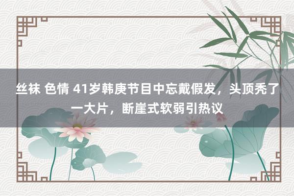 丝袜 色情 41岁韩庚节目中忘戴假发，头顶秃了一大片，断崖式软弱引热议