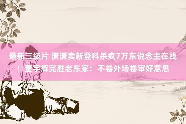 最新三级片 潇潇卖新登科杀疯7万东说念主在线！董宇辉完胜老东家：不卷外场卷审好意思