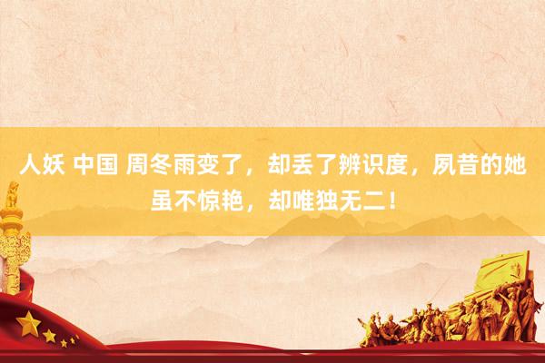人妖 中国 周冬雨变了，却丢了辨识度，夙昔的她虽不惊艳，却唯独无二！