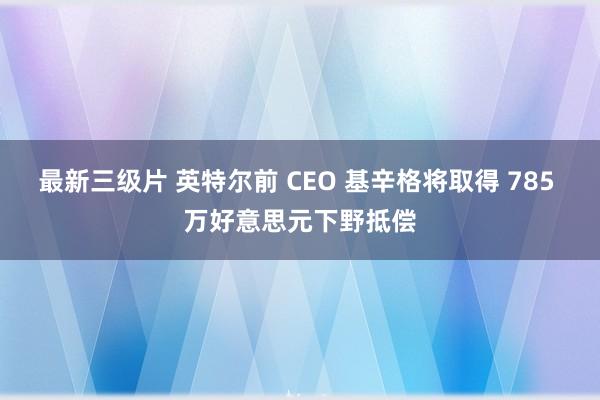 最新三级片 英特尔前 CEO 基辛格将取得 785 万好意思元下野抵偿