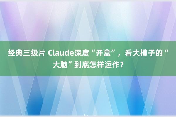 经典三级片 Claude深度“开盒”，看大模子的“大脑”到底怎样运作？