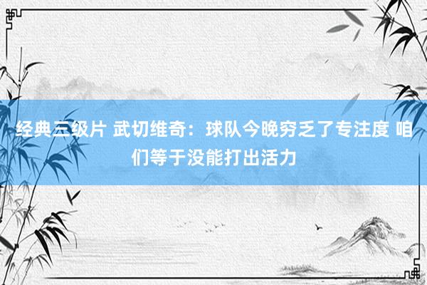 经典三级片 武切维奇：球队今晚穷乏了专注度 咱们等于没能打出活力